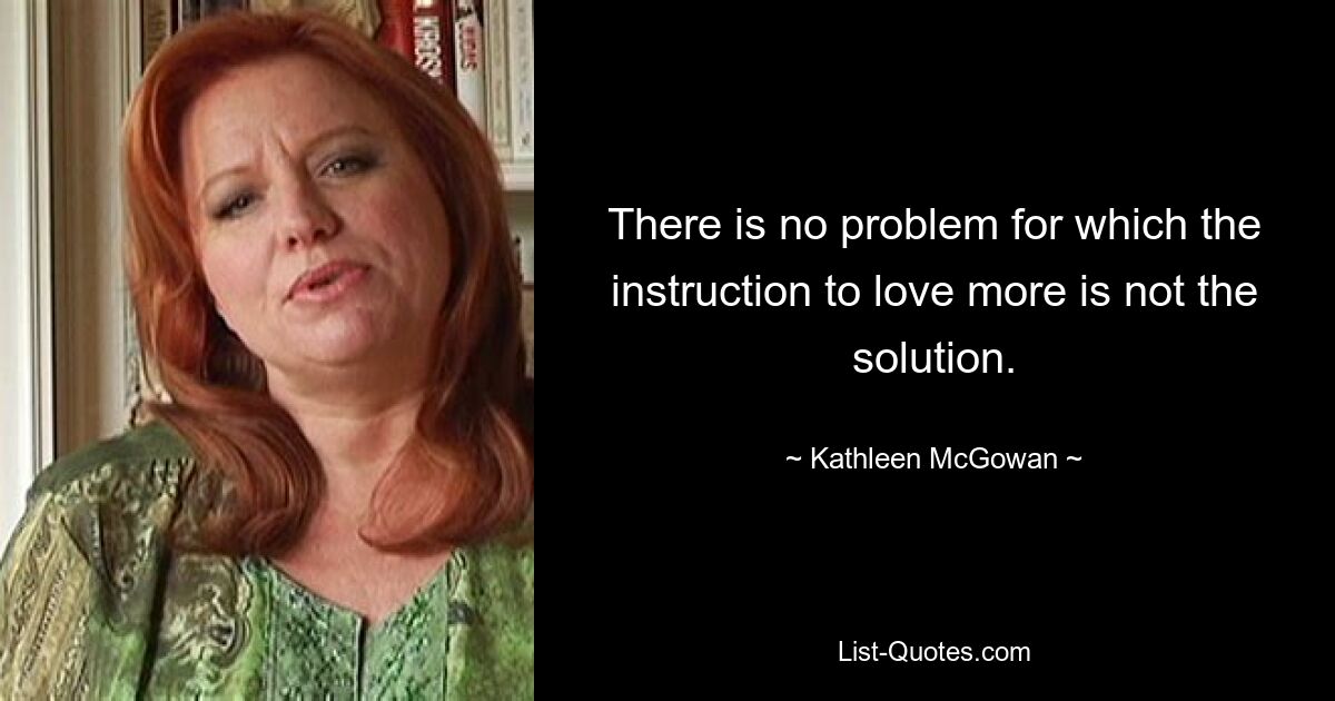 There is no problem for which the instruction to love more is not the solution. — © Kathleen McGowan