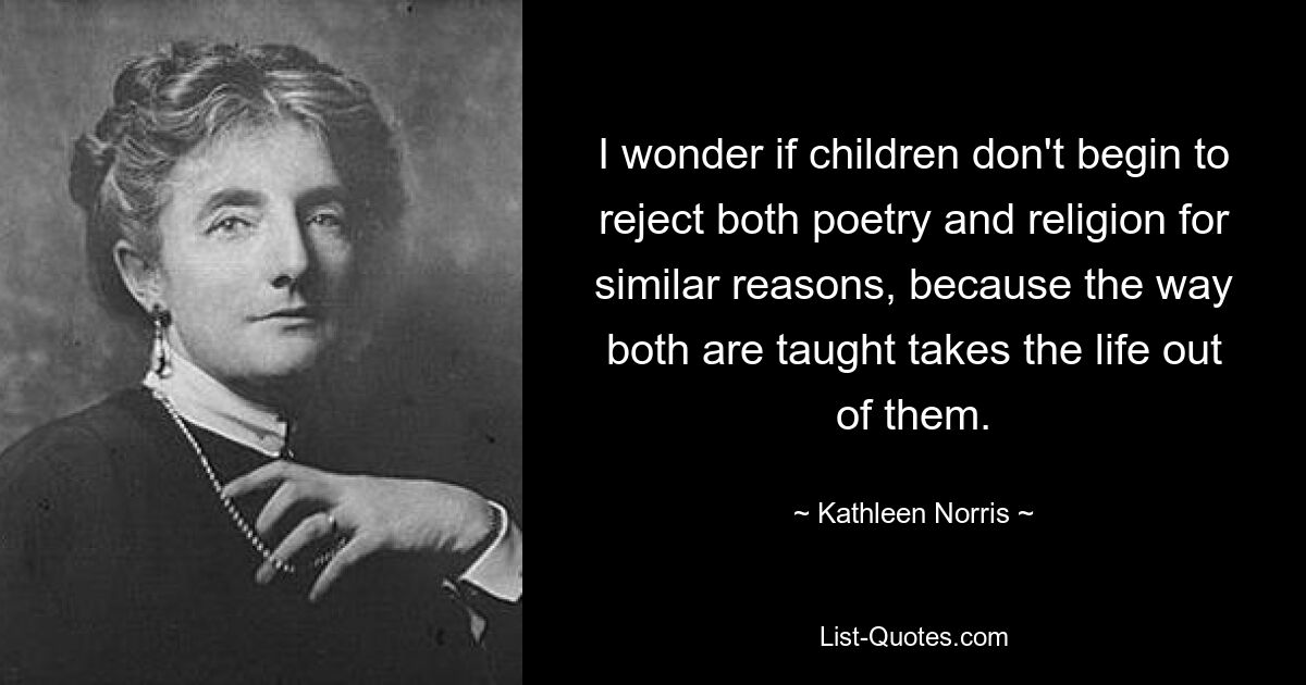 I wonder if children don't begin to reject both poetry and religion for similar reasons, because the way both are taught takes the life out of them. — © Kathleen Norris