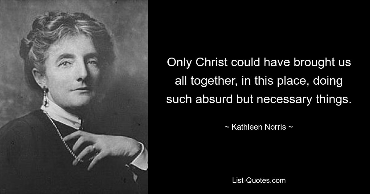 Only Christ could have brought us all together, in this place, doing such absurd but necessary things. — © Kathleen Norris