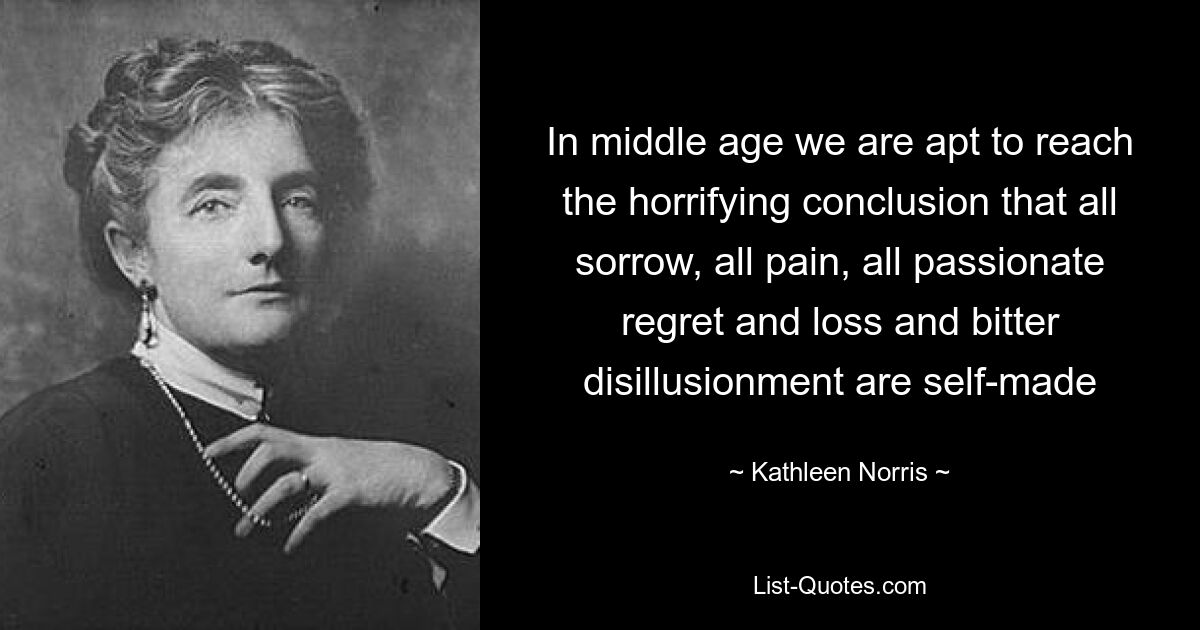 In middle age we are apt to reach the horrifying conclusion that all sorrow, all pain, all passionate regret and loss and bitter disillusionment are self-made — © Kathleen Norris