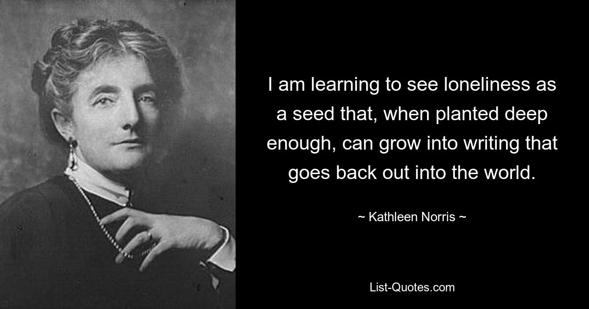 I am learning to see loneliness as a seed that, when planted deep enough, can grow into writing that goes back out into the world. — © Kathleen Norris