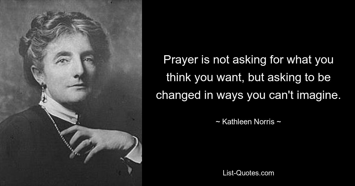 Prayer is not asking for what you think you want, but asking to be changed in ways you can't imagine. — © Kathleen Norris