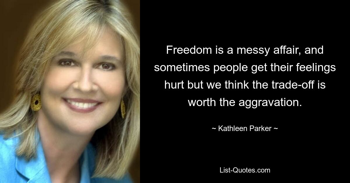 Freedom is a messy affair, and sometimes people get their feelings hurt but we think the trade-off is worth the aggravation. — © Kathleen Parker