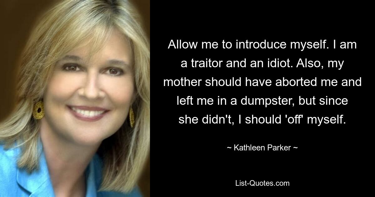 Allow me to introduce myself. I am a traitor and an idiot. Also, my mother should have aborted me and left me in a dumpster, but since she didn't, I should 'off' myself. — © Kathleen Parker