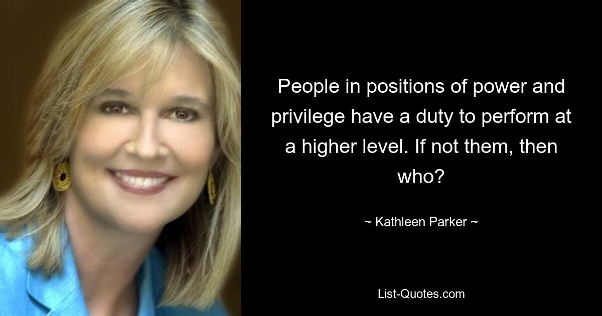 People in positions of power and privilege have a duty to perform at a higher level. If not them, then who? — © Kathleen Parker