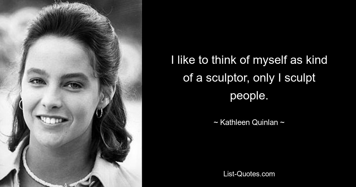 I like to think of myself as kind of a sculptor, only I sculpt people. — © Kathleen Quinlan