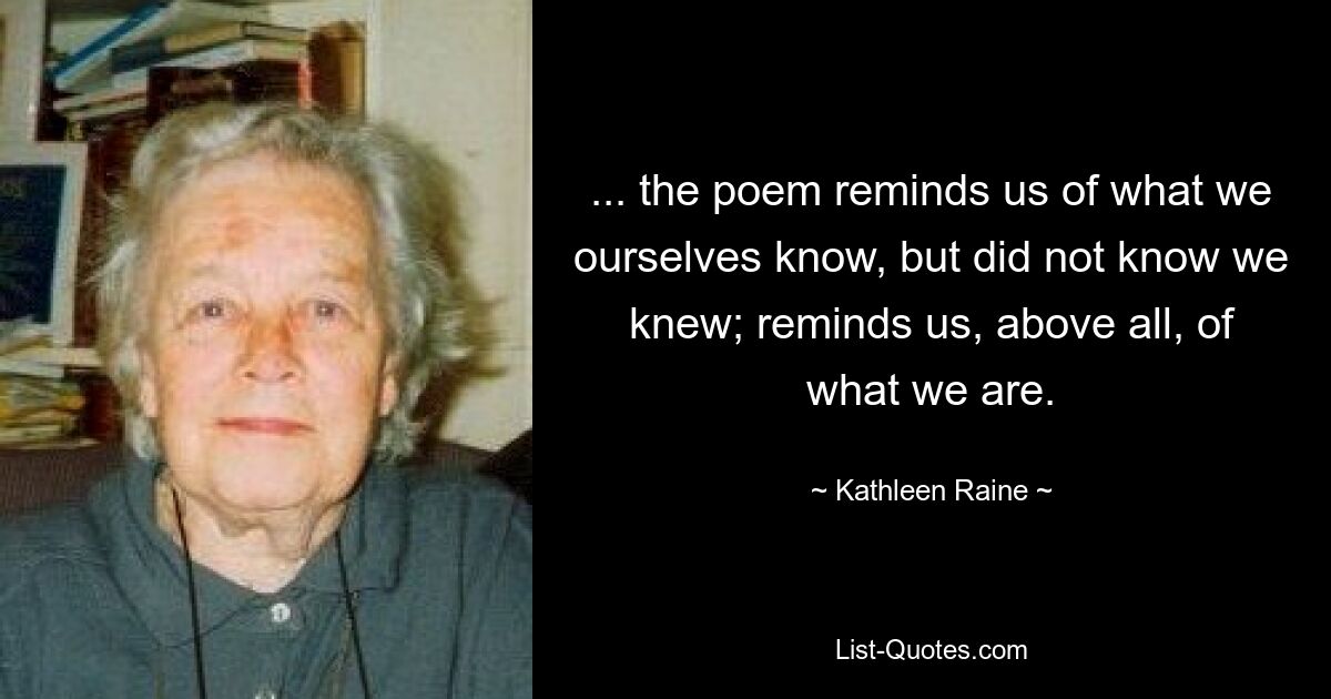 ... the poem reminds us of what we ourselves know, but did not know we knew; reminds us, above all, of what we are. — © Kathleen Raine