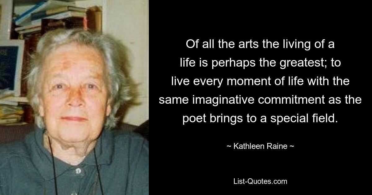 Of all the arts the living of a life is perhaps the greatest; to live every moment of life with the same imaginative commitment as the poet brings to a special field. — © Kathleen Raine