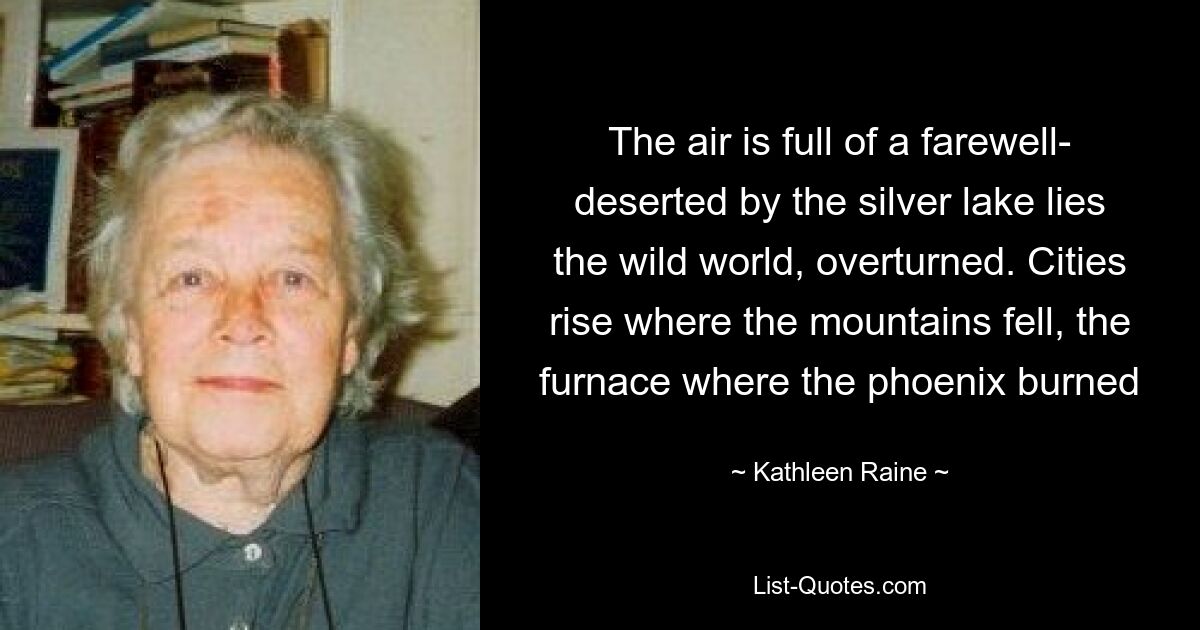 The air is full of a farewell- deserted by the silver lake lies the wild world, overturned. Cities rise where the mountains fell, the furnace where the phoenix burned — © Kathleen Raine