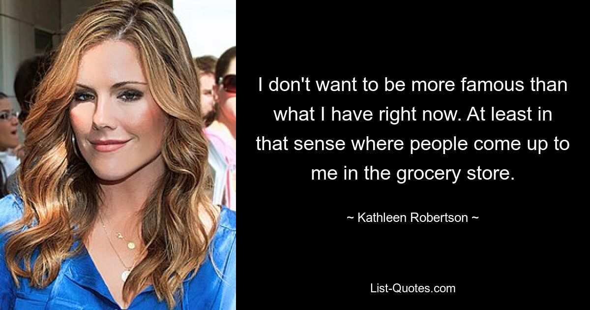 I don't want to be more famous than what I have right now. At least in that sense where people come up to me in the grocery store. — © Kathleen Robertson