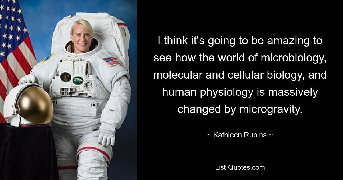 I think it's going to be amazing to see how the world of microbiology, molecular and cellular biology, and human physiology is massively changed by microgravity. — © Kathleen Rubins