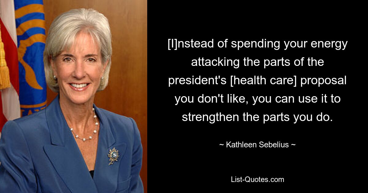 [I]nstead of spending your energy attacking the parts of the president's [health care] proposal you don't like, you can use it to strengthen the parts you do. — © Kathleen Sebelius