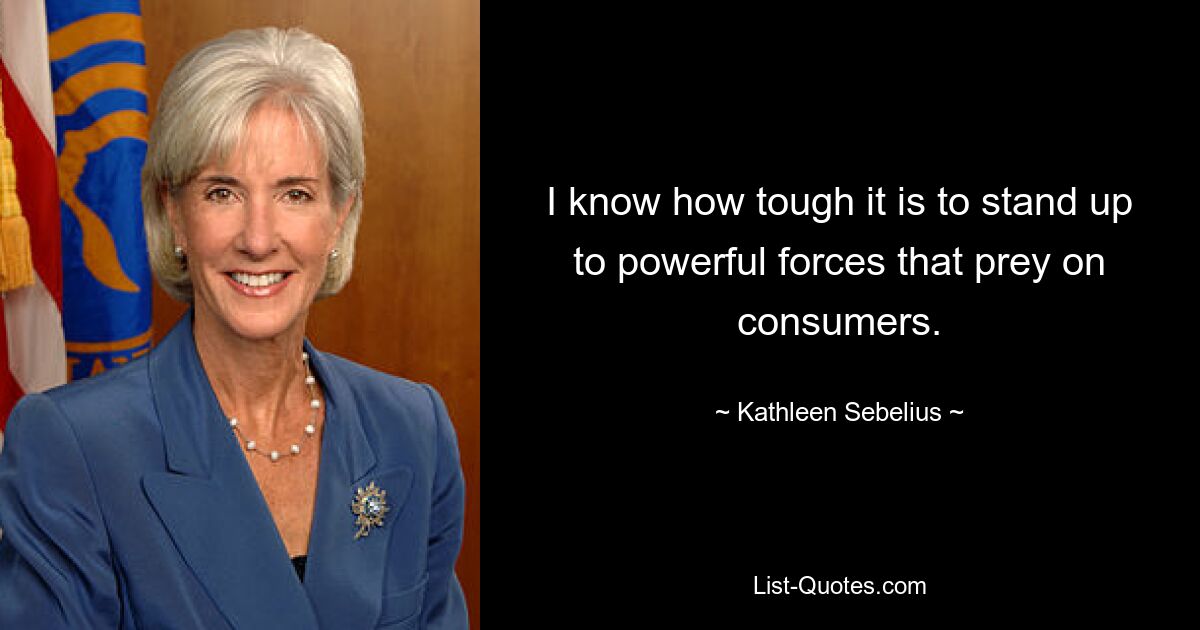 I know how tough it is to stand up to powerful forces that prey on consumers. — © Kathleen Sebelius