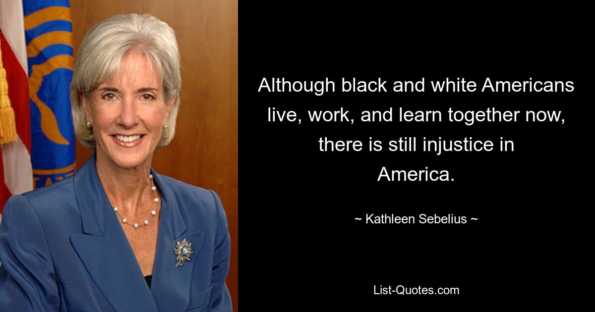 Although black and white Americans live, work, and learn together now, there is still injustice in America. — © Kathleen Sebelius