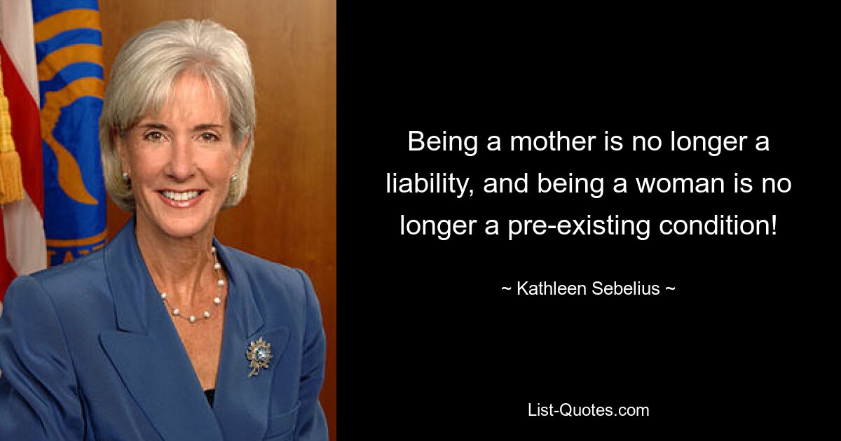 Being a mother is no longer a liability, and being a woman is no longer a pre-existing condition! — © Kathleen Sebelius