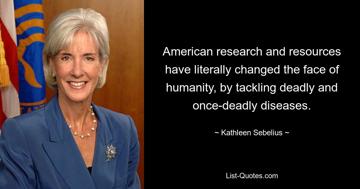 American research and resources have literally changed the face of humanity, by tackling deadly and once-deadly diseases. — © Kathleen Sebelius