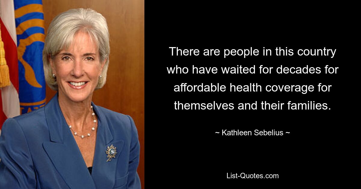 There are people in this country who have waited for decades for affordable health coverage for themselves and their families. — © Kathleen Sebelius