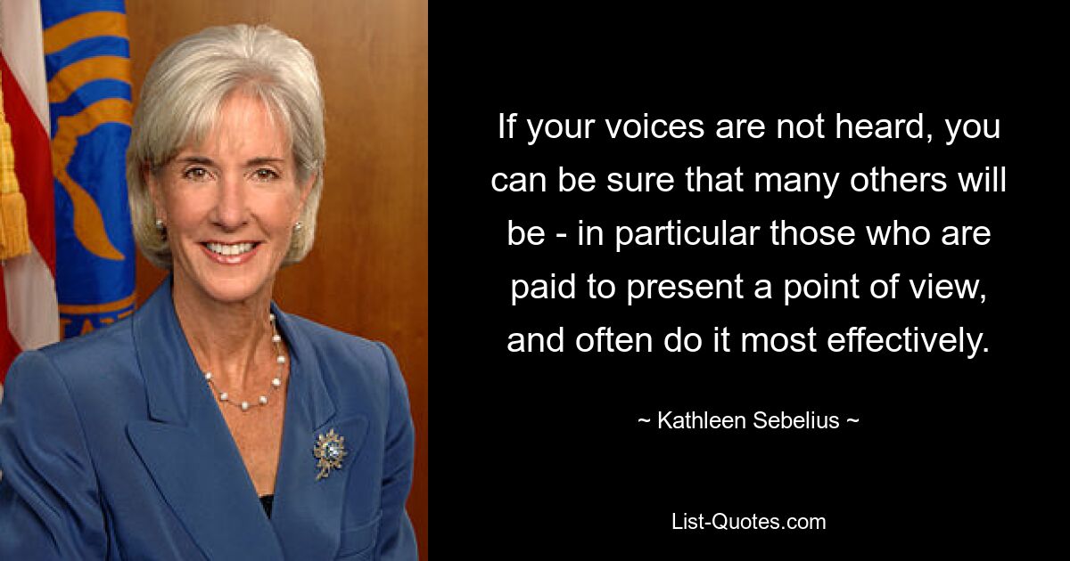 If your voices are not heard, you can be sure that many others will be - in particular those who are paid to present a point of view, and often do it most effectively. — © Kathleen Sebelius