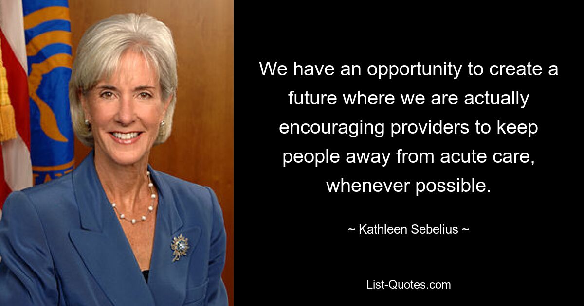 We have an opportunity to create a future where we are actually encouraging providers to keep people away from acute care, whenever possible. — © Kathleen Sebelius