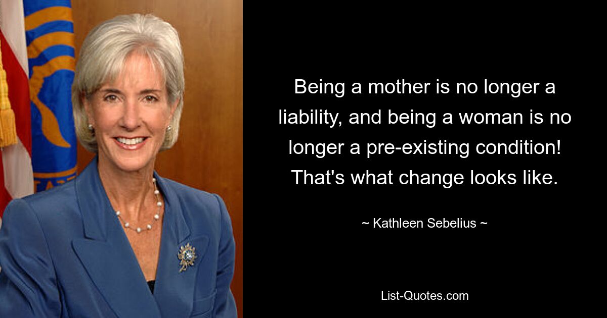 Being a mother is no longer a liability, and being a woman is no longer a pre-existing condition! That's what change looks like. — © Kathleen Sebelius