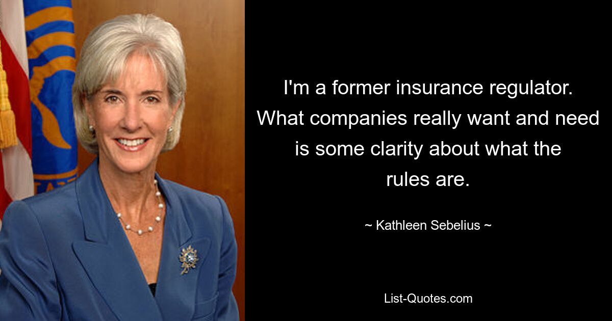 I'm a former insurance regulator. What companies really want and need is some clarity about what the rules are. — © Kathleen Sebelius