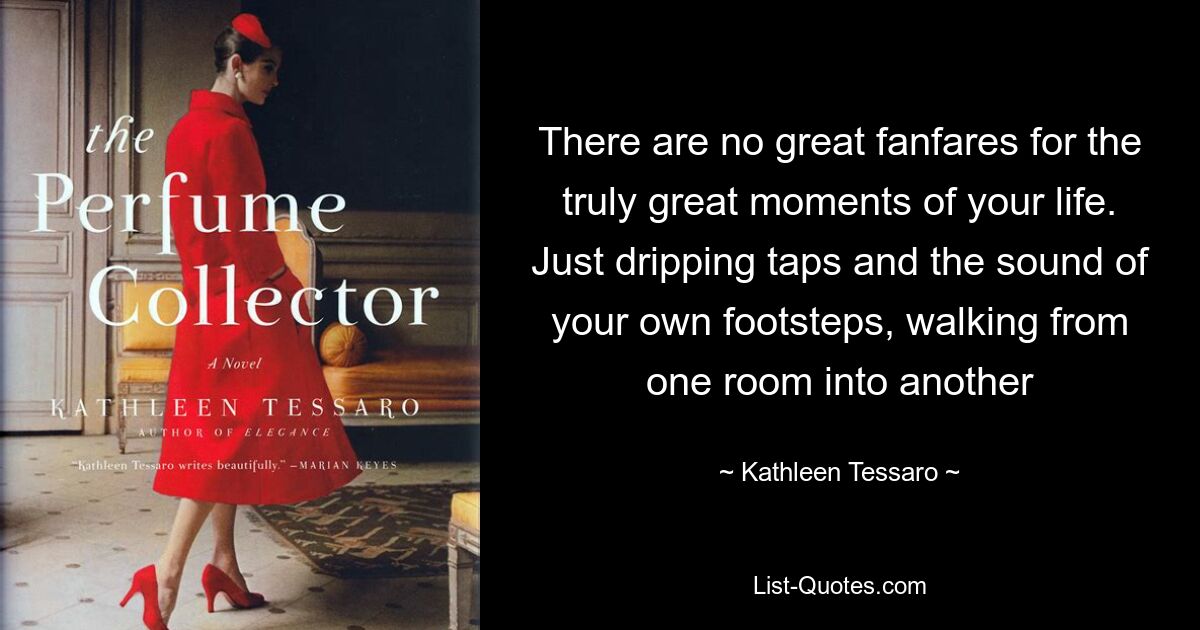 There are no great fanfares for the truly great moments of your life. Just dripping taps and the sound of your own footsteps, walking from one room into another — © Kathleen Tessaro