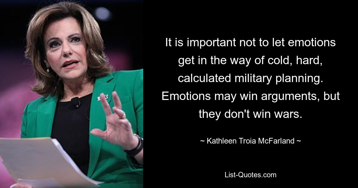 It is important not to let emotions get in the way of cold, hard, calculated military planning. Emotions may win arguments, but they don't win wars. — © Kathleen Troia McFarland