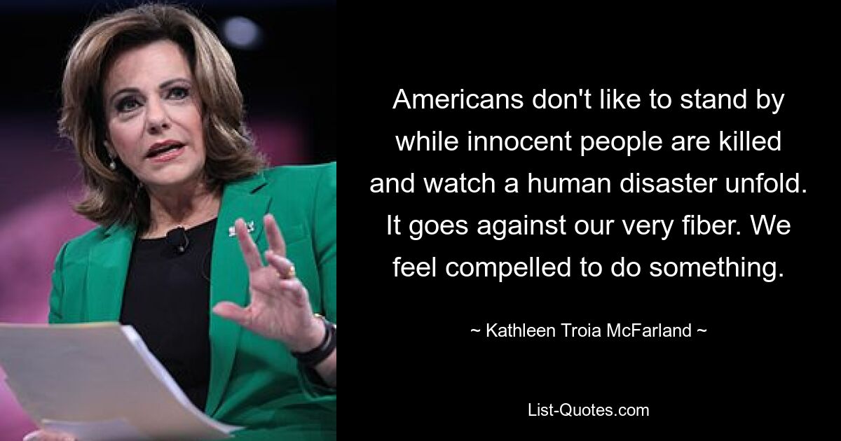 Americans don't like to stand by while innocent people are killed and watch a human disaster unfold. It goes against our very fiber. We feel compelled to do something. — © Kathleen Troia McFarland