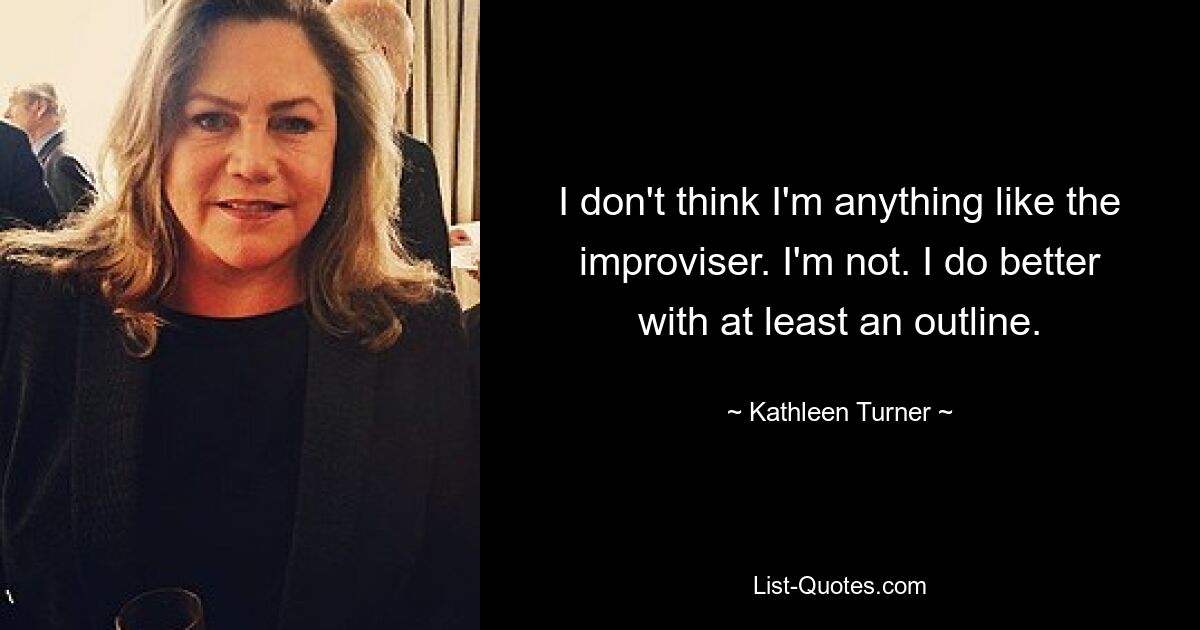 I don't think I'm anything like the improviser. I'm not. I do better with at least an outline. — © Kathleen Turner