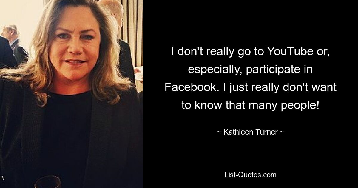 I don't really go to YouTube or, especially, participate in Facebook. I just really don't want to know that many people! — © Kathleen Turner