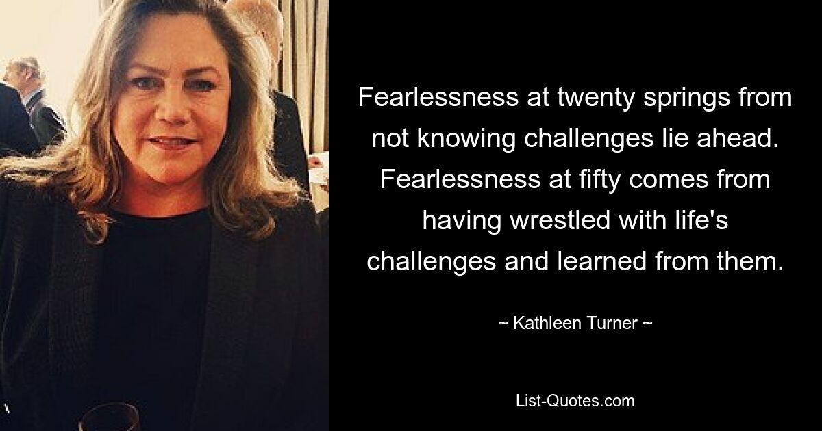 Fearlessness at twenty springs from not knowing challenges lie ahead. Fearlessness at fifty comes from having wrestled with life's challenges and learned from them. — © Kathleen Turner