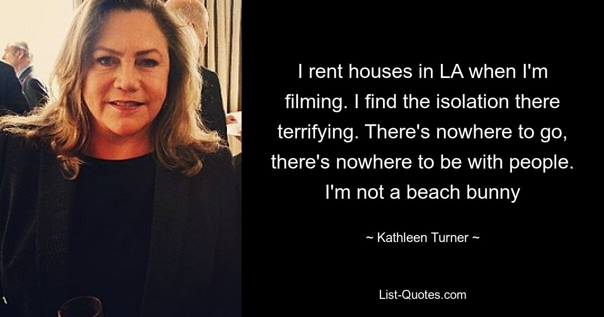 I rent houses in LA when I'm filming. I find the isolation there terrifying. There's nowhere to go, there's nowhere to be with people. I'm not a beach bunny — © Kathleen Turner