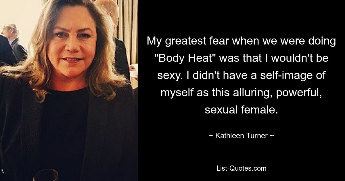 My greatest fear when we were doing "Body Heat" was that I wouldn't be sexy. I didn't have a self-image of myself as this alluring, powerful, sexual female. — © Kathleen Turner