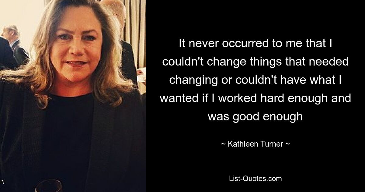 It never occurred to me that I couldn't change things that needed changing or couldn't have what I wanted if I worked hard enough and was good enough — © Kathleen Turner