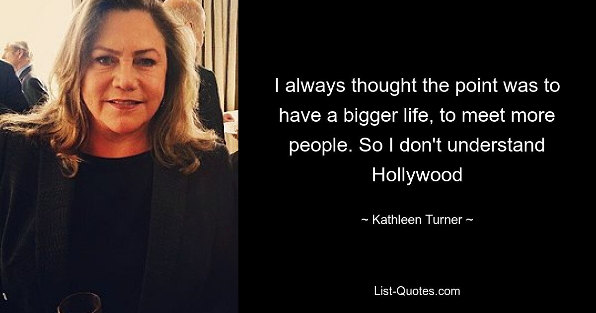 I always thought the point was to have a bigger life, to meet more people. So I don't understand Hollywood — © Kathleen Turner