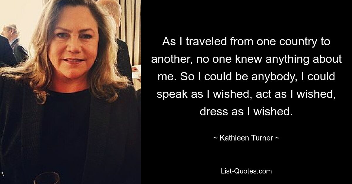 As I traveled from one country to another, no one knew anything about me. So I could be anybody, I could speak as I wished, act as I wished, dress as I wished. — © Kathleen Turner