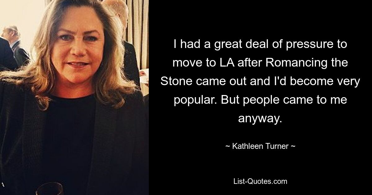 I had a great deal of pressure to move to LA after Romancing the Stone came out and I'd become very popular. But people came to me anyway. — © Kathleen Turner