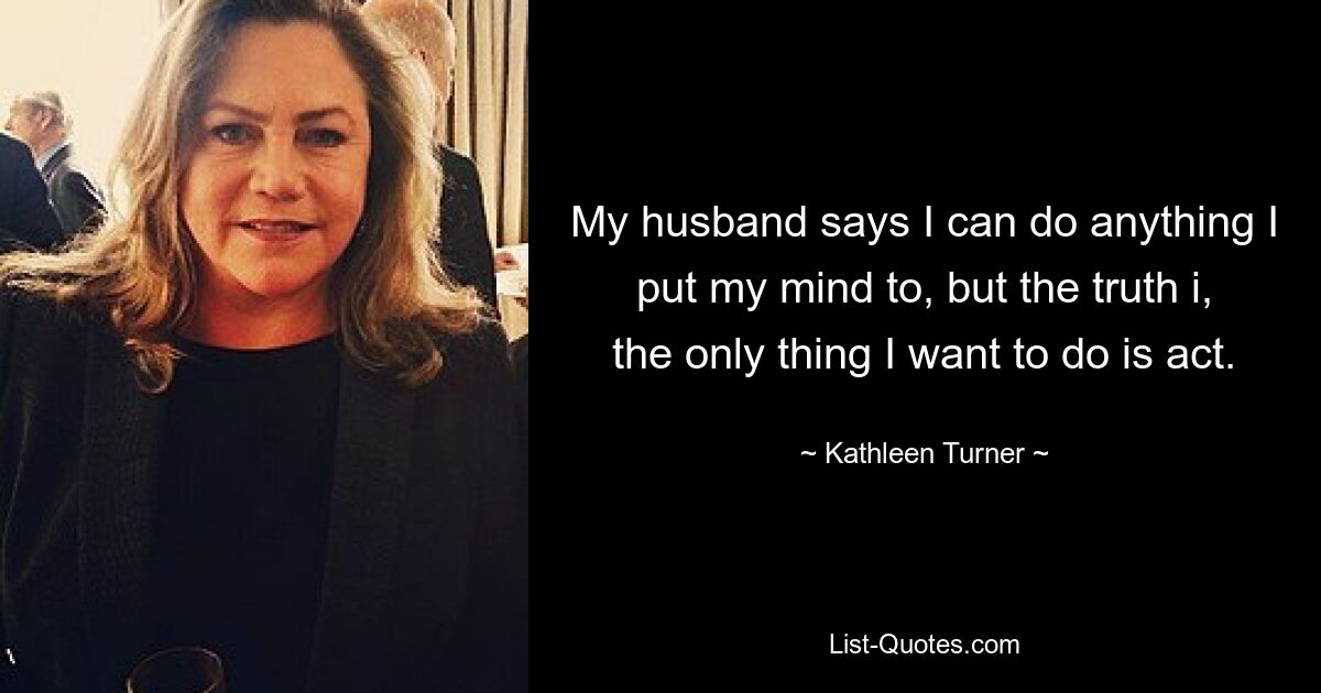 My husband says I can do anything I put my mind to, but the truth i, the only thing I want to do is act. — © Kathleen Turner