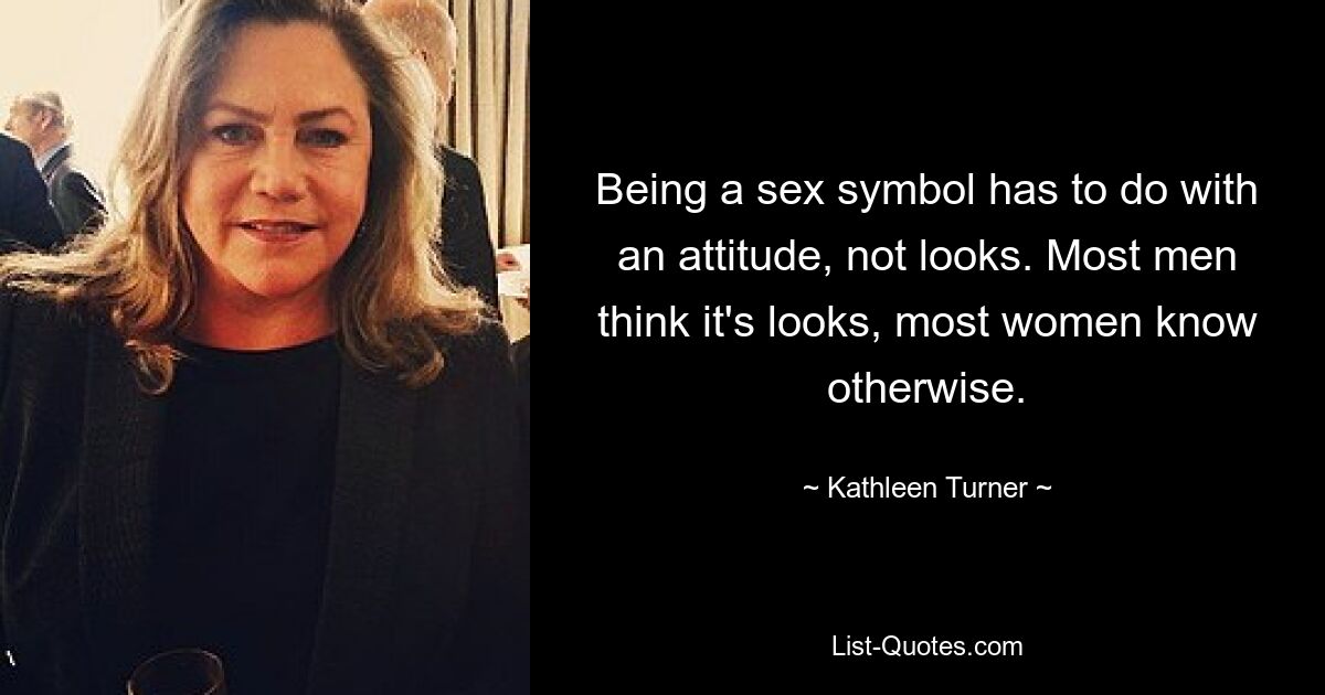 Being a sex symbol has to do with an attitude, not looks. Most men think it's looks, most women know otherwise. — © Kathleen Turner