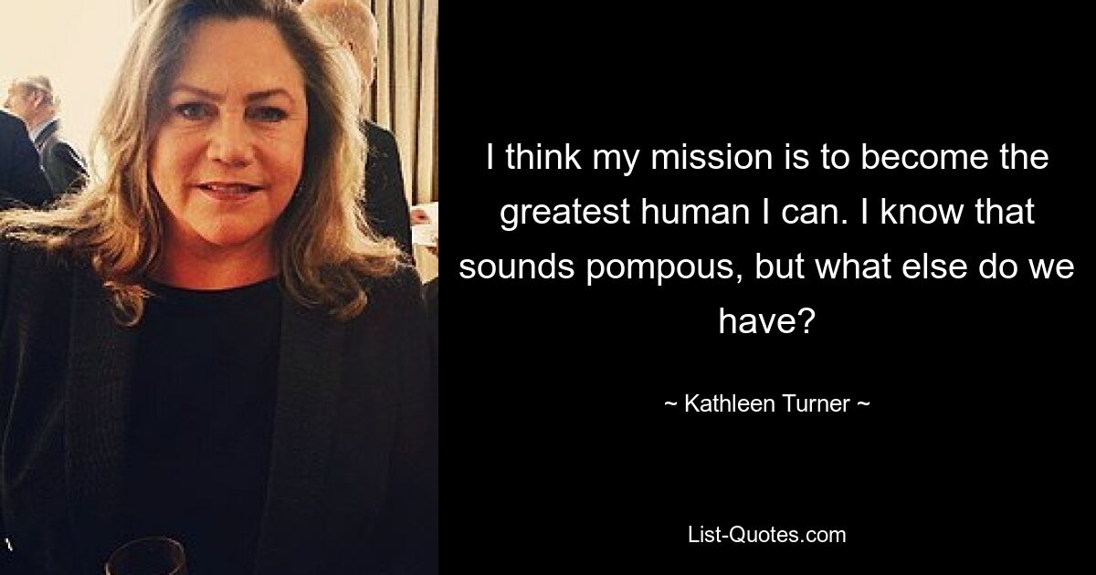 I think my mission is to become the greatest human I can. I know that sounds pompous, but what else do we have? — © Kathleen Turner