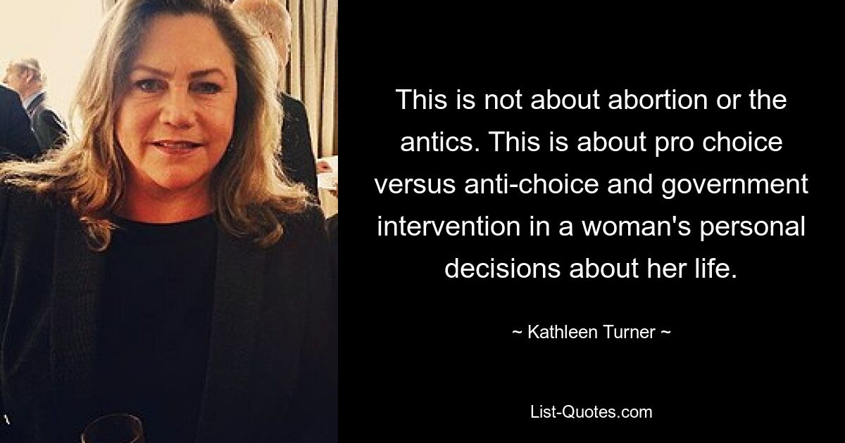 This is not about abortion or the antics. This is about pro choice versus anti-choice and government intervention in a woman's personal decisions about her life. — © Kathleen Turner