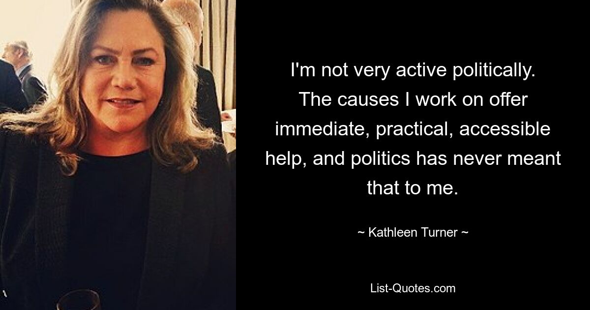 I'm not very active politically. The causes I work on offer immediate, practical, accessible help, and politics has never meant that to me. — © Kathleen Turner