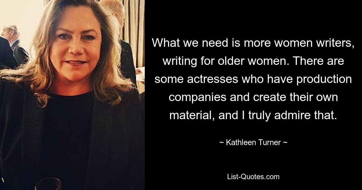 What we need is more women writers, writing for older women. There are some actresses who have production companies and create their own material, and I truly admire that. — © Kathleen Turner