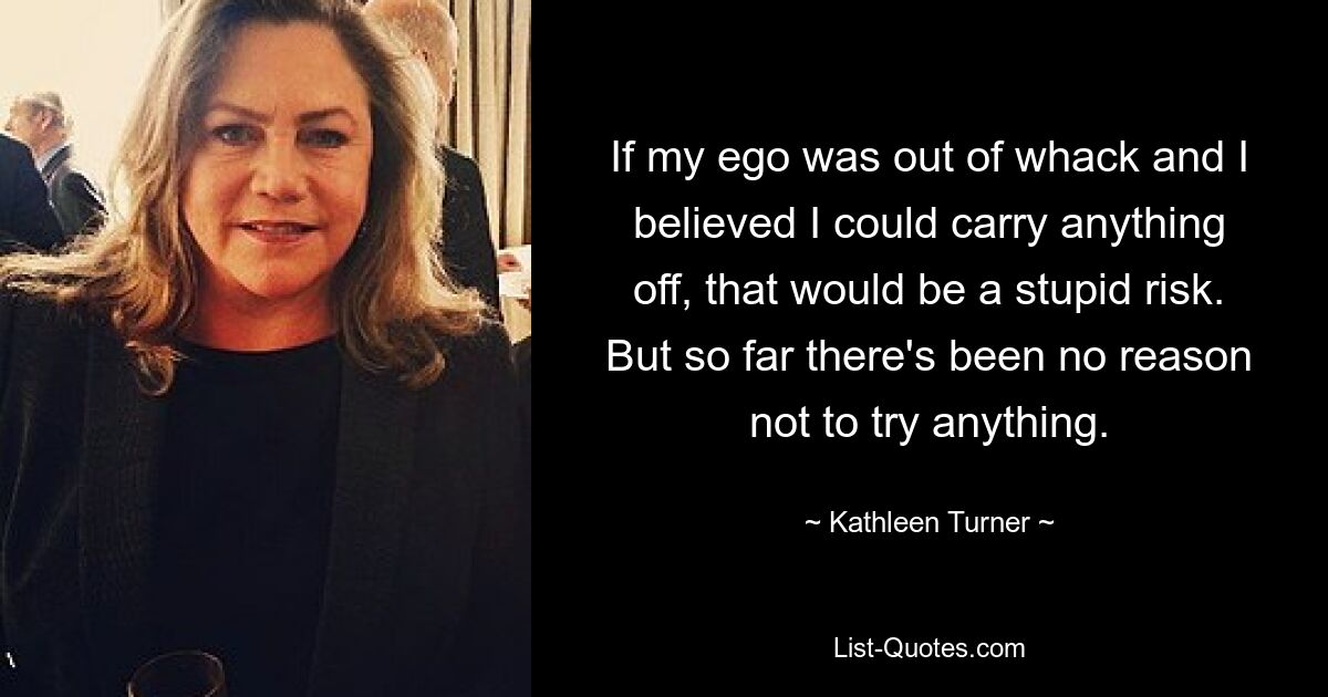 If my ego was out of whack and I believed I could carry anything off, that would be a stupid risk. But so far there's been no reason not to try anything. — © Kathleen Turner