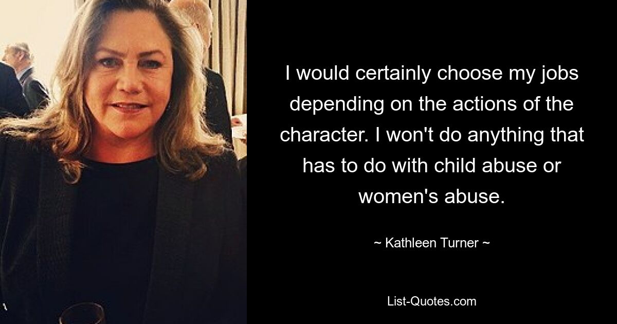 I would certainly choose my jobs depending on the actions of the character. I won't do anything that has to do with child abuse or women's abuse. — © Kathleen Turner