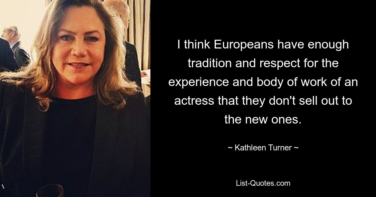 I think Europeans have enough tradition and respect for the experience and body of work of an actress that they don't sell out to the new ones. — © Kathleen Turner