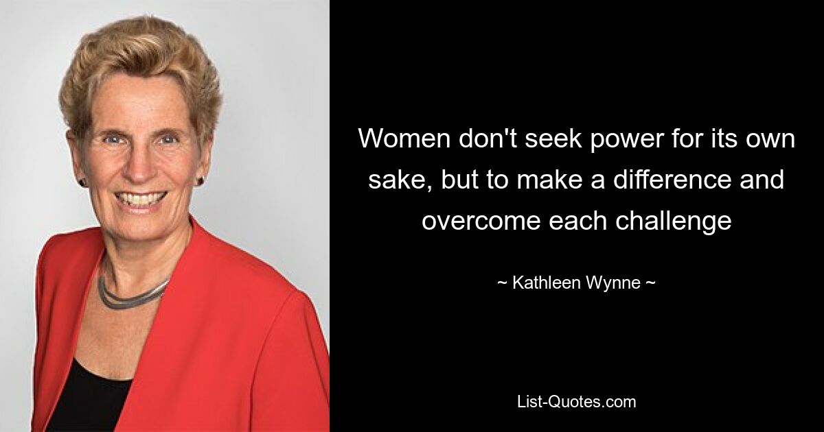 Women don't seek power for its own sake, but to make a difference and overcome each challenge — © Kathleen Wynne