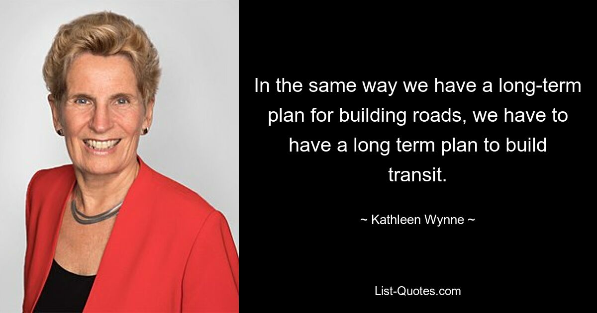 In the same way we have a long-term plan for building roads, we have to have a long term plan to build transit. — © Kathleen Wynne