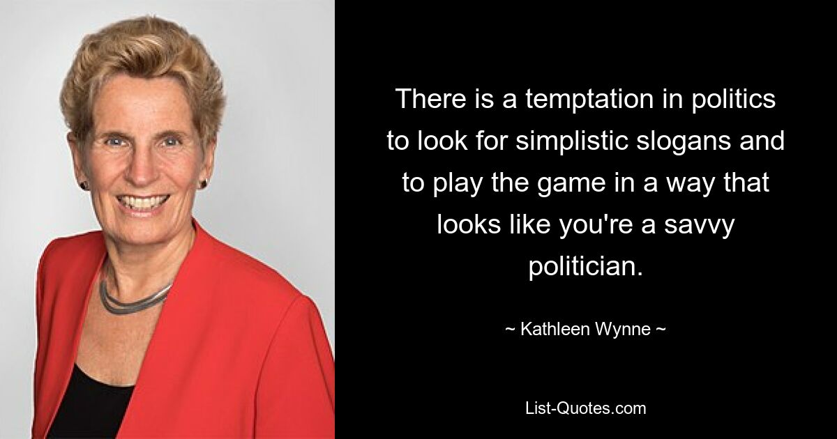 There is a temptation in politics to look for simplistic slogans and to play the game in a way that looks like you're a savvy politician. — © Kathleen Wynne