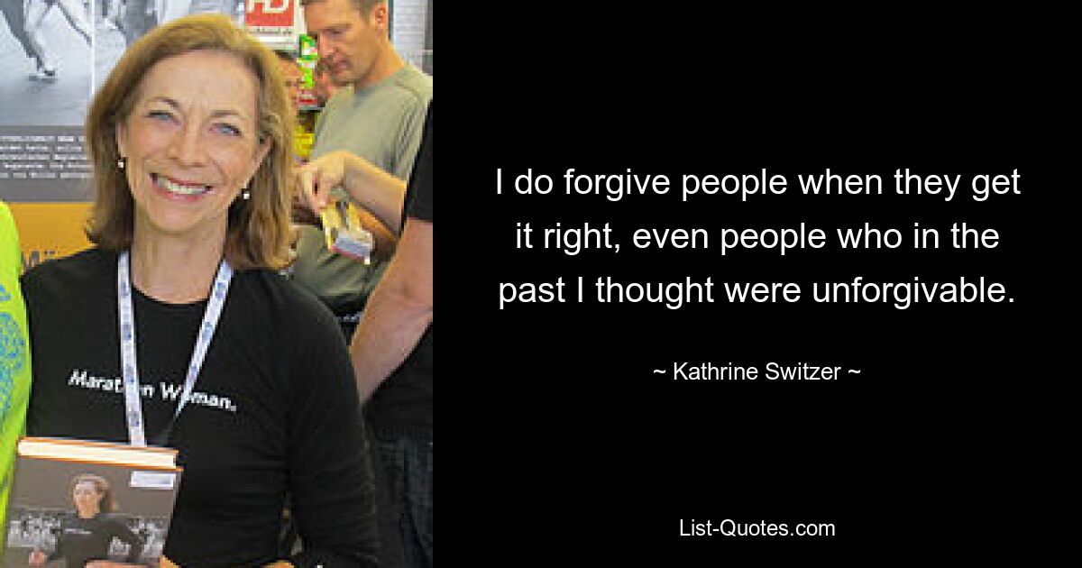 I do forgive people when they get it right, even people who in the past I thought were unforgivable. — © Kathrine Switzer